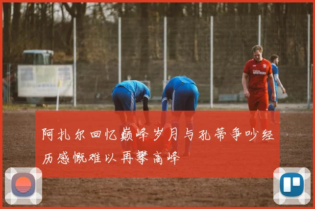 阿扎尔回忆巅峰岁月与孔蒂争吵经历感慨难以再攀高峰