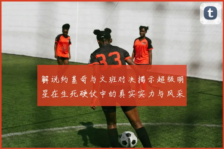 解说约基奇与文班对决揭示超级明星在生死硬仗中的真实实力与风采