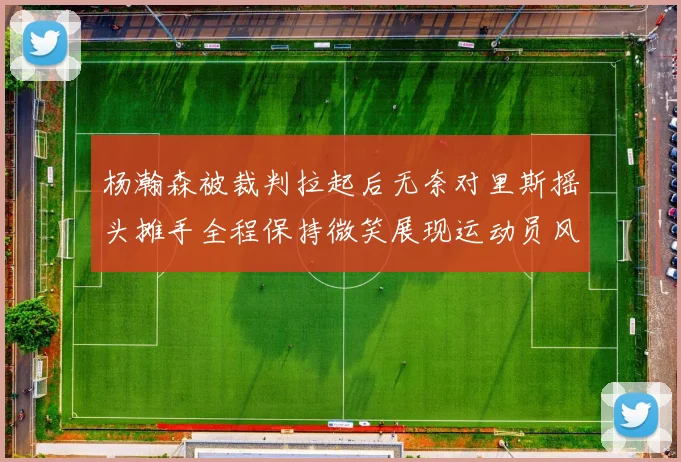 杨瀚森被裁判拉起后无奈对里斯摇头摊手全程保持微笑展现运动员风范