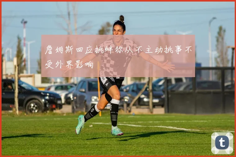 詹姆斯回应挑衅称从不主动挑事不受外界影响