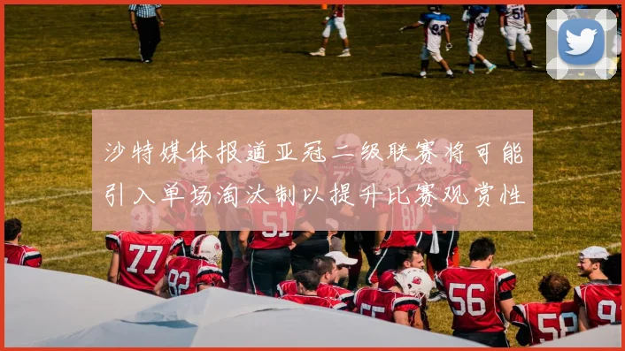 沙特媒体报道亚冠二级联赛将可能引入单场淘汰制以提升比赛观赏性