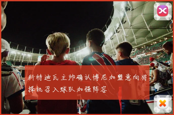 科特迪瓦主帅确认博尼加盟意向将择机召入球队加强阵容