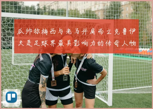 瓜帅称梅西与老马并肩而立克鲁伊夫是足球界最具影响力的传奇人物