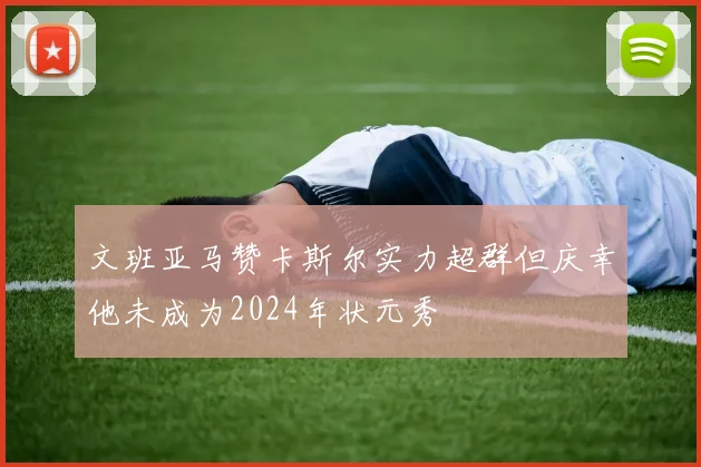 文班亚马赞卡斯尔实力超群但庆幸他未成为2024年状元秀