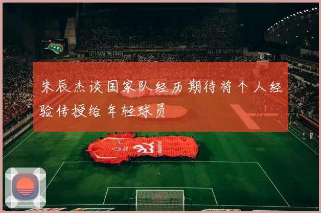 朱辰杰谈国家队经历期待将个人经验传授给年轻球员