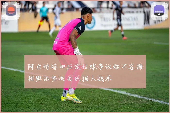 阿尔特塔回应定位球争议称不容操控舆论坚决否认挡人战术
