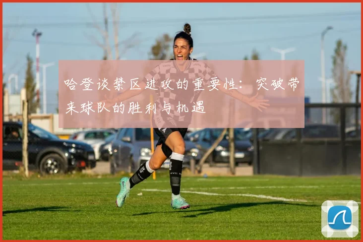 哈登谈禁区进攻的重要性：突破带来球队的胜利与机遇