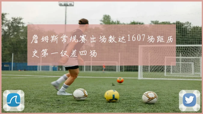 詹姆斯常规赛出场数达1607场距历史第一仅差四场