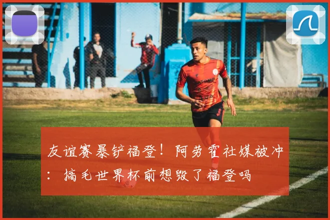 友谊赛暴铲福登！阿劳霍社媒被冲：搞毛世界杯前想毁了福登吗