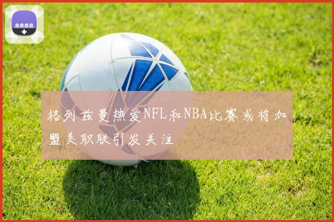 格列兹曼热爱NFL和NBA比赛或将加盟美职联引发关注