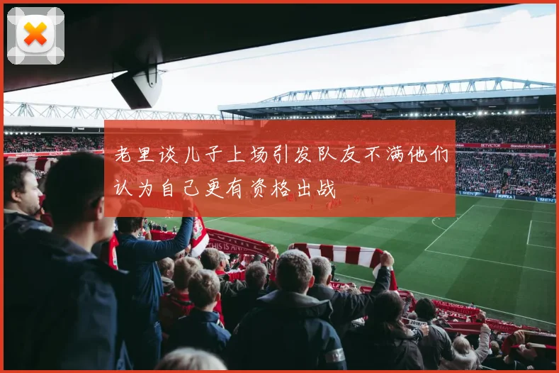 老里谈儿子上场引发队友不满他们认为自己更有资格出战