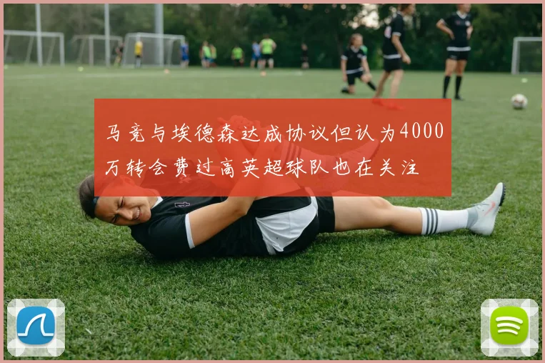 马竞与埃德森达成协议但认为4000万转会费过高英超球队也在关注