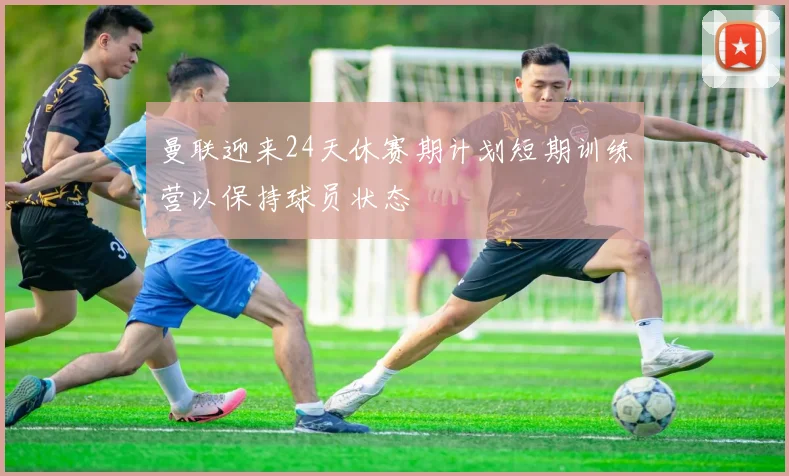 曼联迎来24天休赛期计划短期训练营以保持球员状态