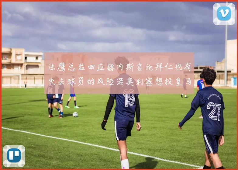 法鹰总监回应赫内斯言论拜仁也有失去球员的风险若奥利塞想投皇马如何应对