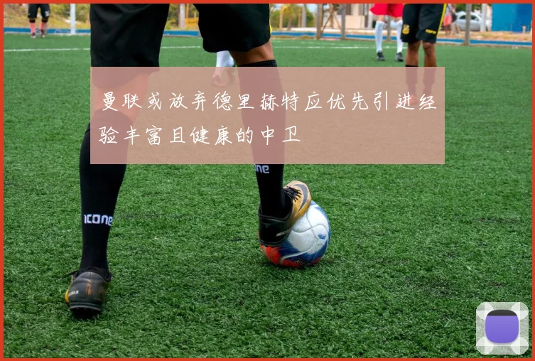 曼联或放弃德里赫特应优先引进经验丰富且健康的中卫
