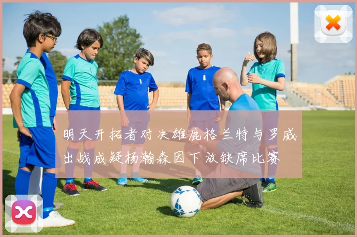 明天开拓者对决雄鹿格兰特与罗威出战成疑杨瀚森因下放缺席比赛
