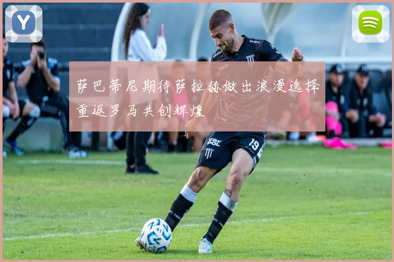 萨巴蒂尼期待萨拉赫做出浪漫选择重返罗马共创辉煌