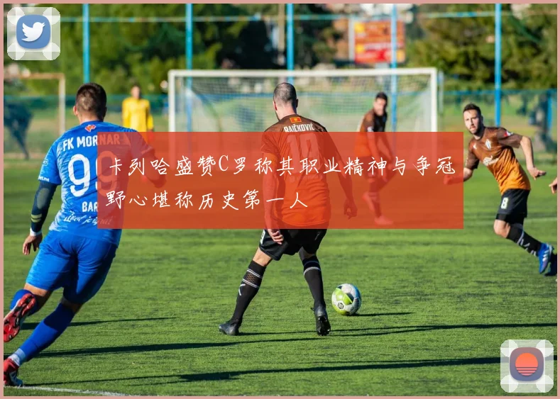 卡列哈盛赞C罗称其职业精神与争冠野心堪称历史第一人